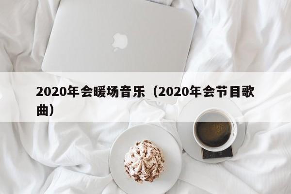 2020年会暖场音乐（2020年会节目歌曲）