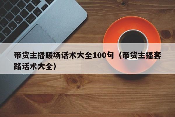 带货主播暖场话术大全100句（带货主播套路话术大全）