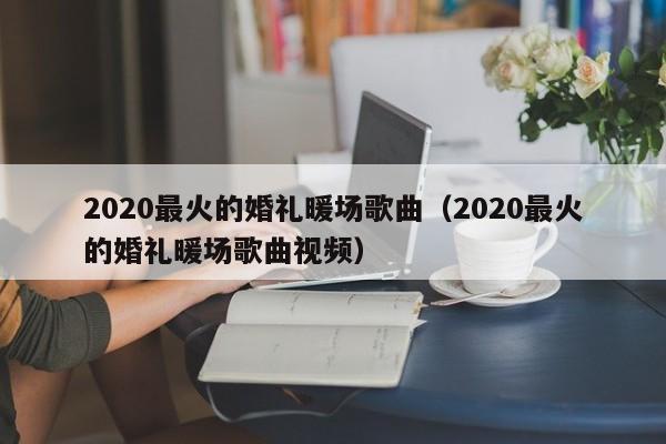 2020最火的婚礼暖场歌曲（2020最火的婚礼暖场歌曲视频）