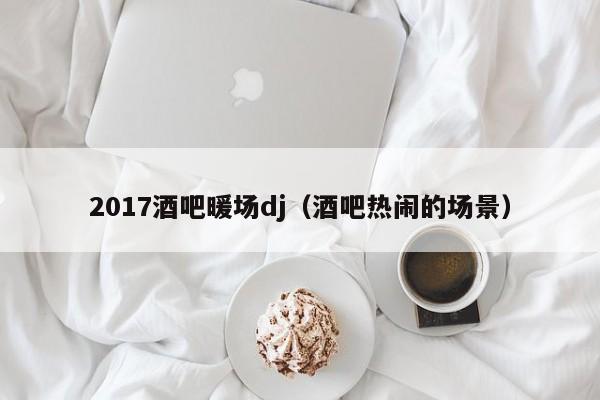 2017酒吧暖场dj（酒吧热闹的场景）