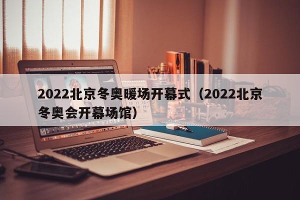 2022北京冬奥暖场开幕式（2022北京冬奥会开幕场馆）