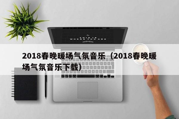 2018春晚暖场气氛音乐（2018春晚暖场气氛音乐下载）