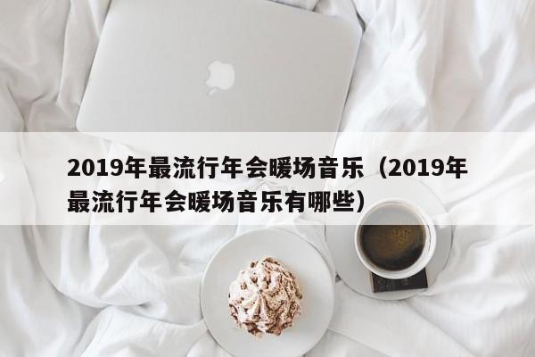 2019年最流行年会暖场音乐（2019年最流行年会暖场音乐有哪些）