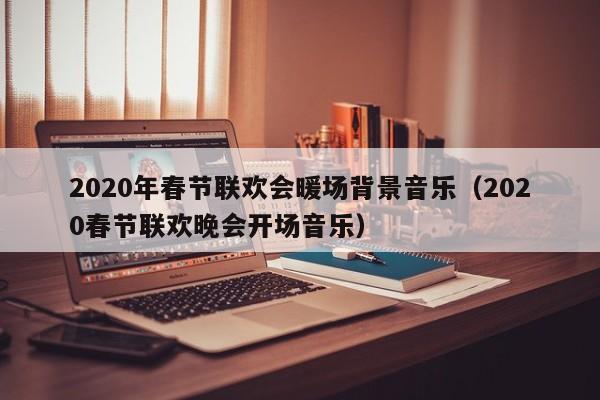 2020年春节联欢会暖场背景音乐（2020春节联欢晚会开场音乐）