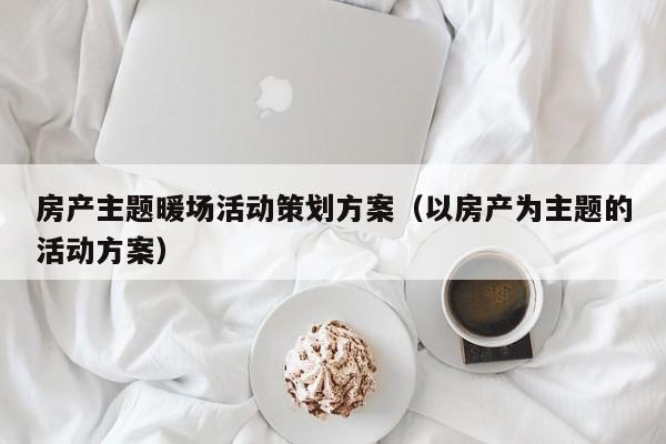 房产主题暖场活动策划方案（以房产为主题的活动方案）