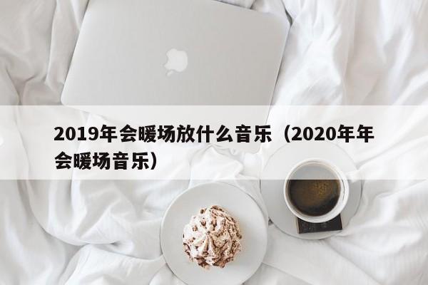 2019年会暖场放什么音乐（2020年年会暖场音乐）