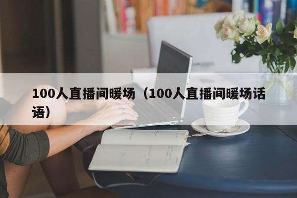 100人直播间暖场（100人直播间暖场话语）