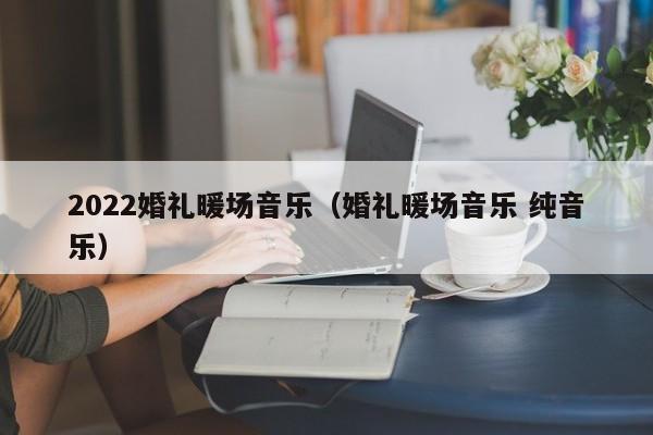 2022婚礼暖场音乐（婚礼暖场音乐 纯音乐）