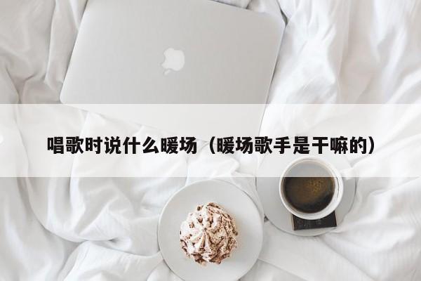 唱歌时说什么暖场（暖场歌手是干嘛的）