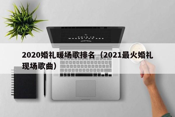 2020婚礼暖场歌排名（2021最火婚礼现场歌曲）