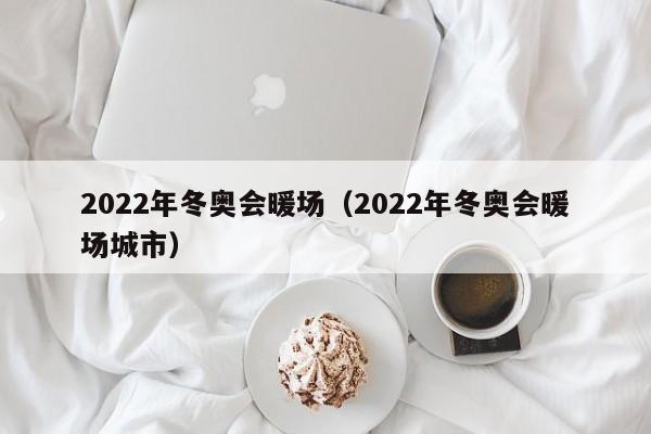 2022年冬奥会暖场（2022年冬奥会暖场城市）