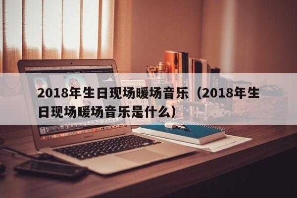 2018年生日现场暖场音乐（2018年生日现场暖场音乐是什么）