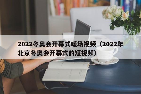 2022冬奥会开幕式暖场视频（2022年北京冬奥会开幕式的短视频）