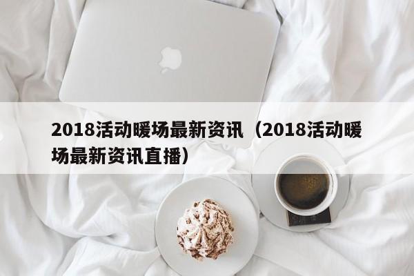 2018活动暖场最新资讯（2018活动暖场最新资讯直播）